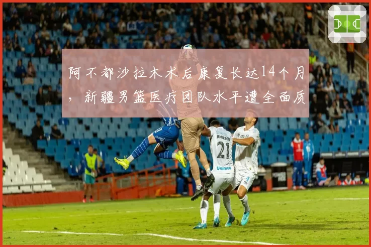 阿不都沙拉木术后康复长达14个月，新疆男篮医疗团队水平遭全面质疑