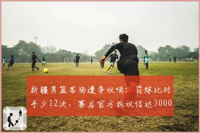 新疆男篮客场遭争议哨：罚球比对手少12次，赛后官方抗议信达3000字