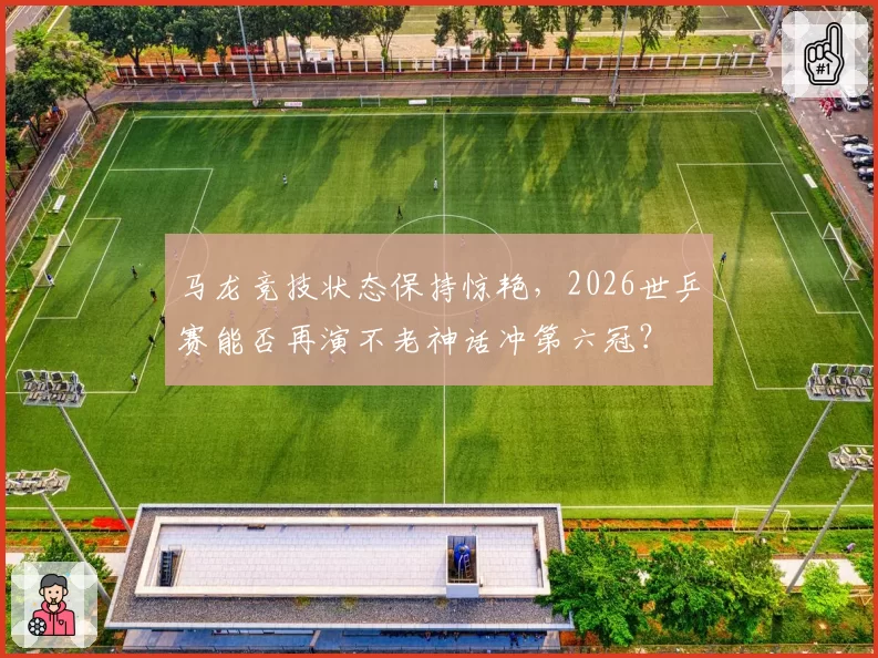 马龙竞技状态保持惊艳,2026世乒赛能否再演不老神话冲第六冠?