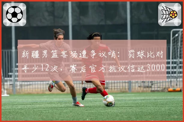 新疆男篮客场遭争议哨：罚球比对手少12次，赛后官方抗议信达3000字
