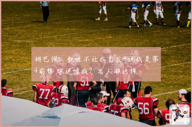 姆巴佩：教练不让我首发+说我是第4前锋 球迷嘘我？名人都这样