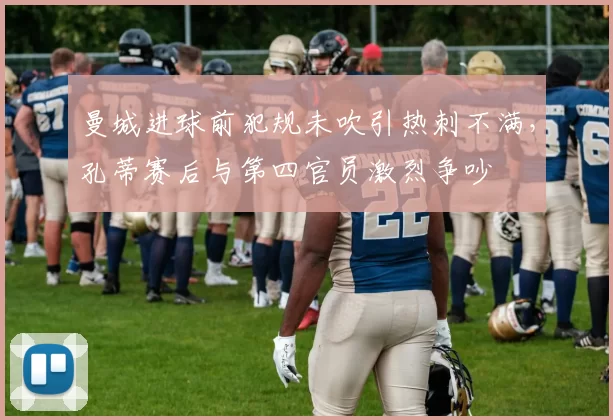 曼城进球前犯规未吹引热刺不满,孔蒂赛后与第四官员激烈争吵