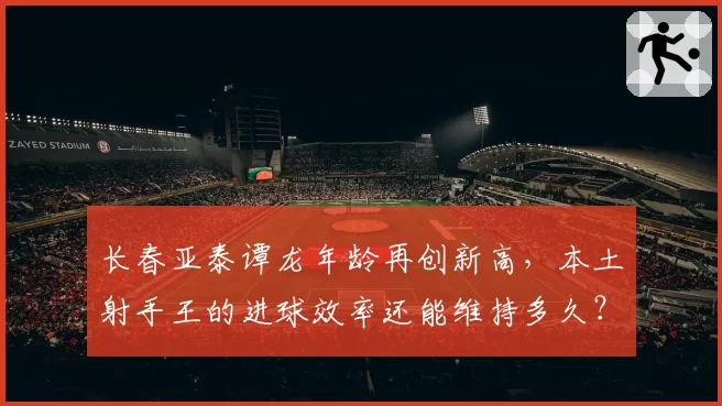 长春亚泰谭龙年龄再创新高，本土射手王的进球效率还能维持多久？