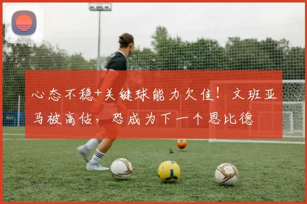 心态不稳+关键球能力欠佳!文班亚马被高估,恐成为下一个恩比德