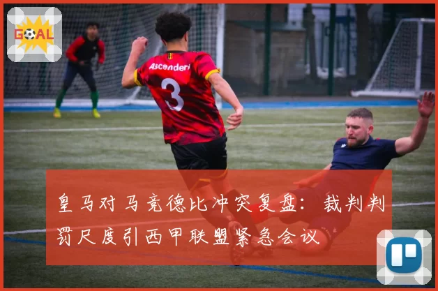 皇马对马竞德比冲突复盘：裁判判罚尺度引西甲联盟紧急会议
