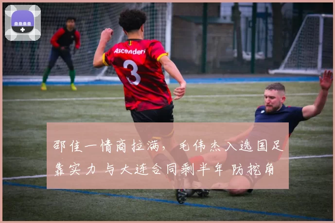 邵佳一情商拉满，毛伟杰入选国足靠实力 与大连合同剩半年 防挖角