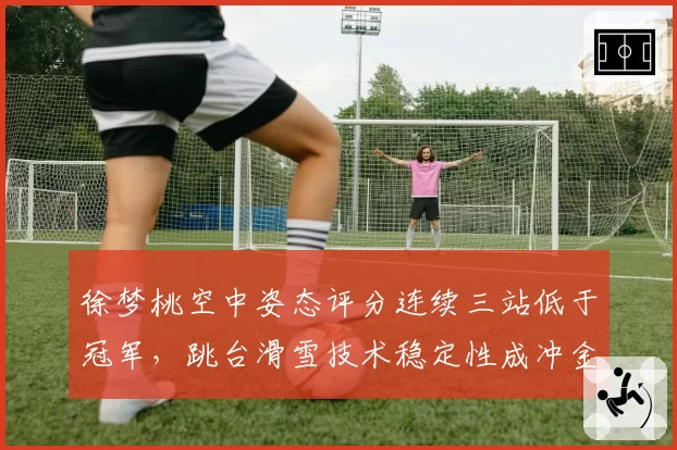 徐梦桃空中姿态评分连续三站低于冠军,跳台滑雪技术稳定性成冲金隐患