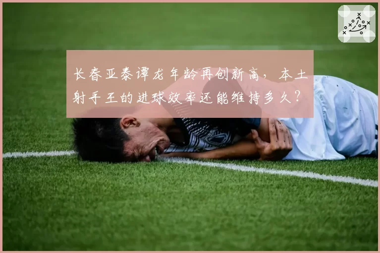 长春亚泰谭龙年龄再创新高，本土射手王的进球效率还能维持多久？