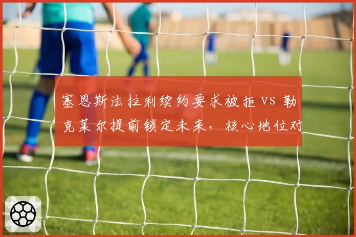 塞恩斯法拉利续约要求被拒 vs 勒克莱尔提前锁定未来,核心地位对比