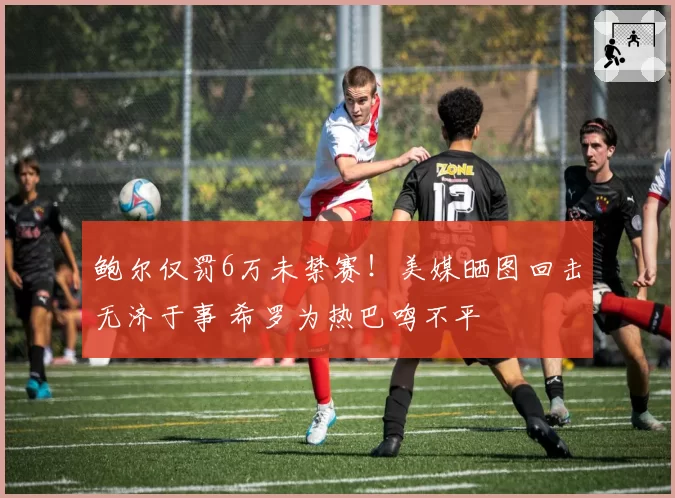 鲍尔仅罚6万未禁赛！美媒晒图回击无济于事 希罗为热巴鸣不平