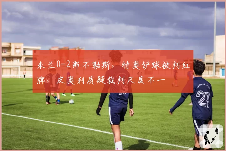 米兰0-2那不勒斯，特奥铲球被判红牌，皮奥利质疑裁判尺度不一
