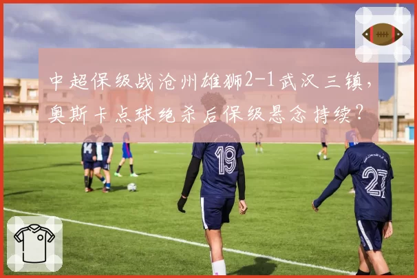中超保级战沧州雄狮2-1武汉三镇,奥斯卡点球绝杀后保级悬念持续?