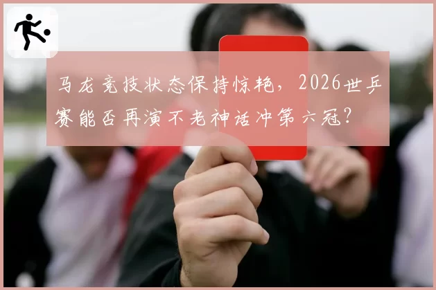 马龙竞技状态保持惊艳，2026世乒赛能否再演不老神话冲第六冠？