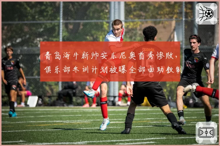 青岛海牛新帅安东尼奥首秀惨败，俱乐部冬训计划被曝全部由助教制定