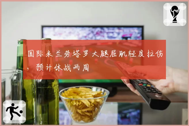 国际米兰劳塔罗大腿屈肌轻度拉伤,预计休战两周