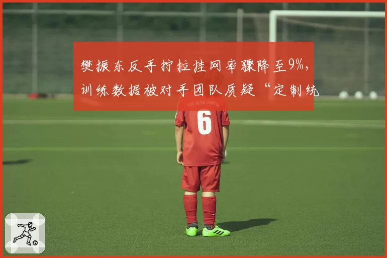樊振东反手拧拉挂网率骤降至9%,训练数据被对手团队质疑“定制统计”