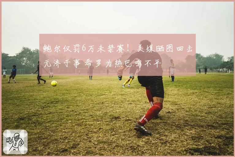 鲍尔仅罚6万未禁赛！美媒晒图回击无济于事 希罗为热巴鸣不平