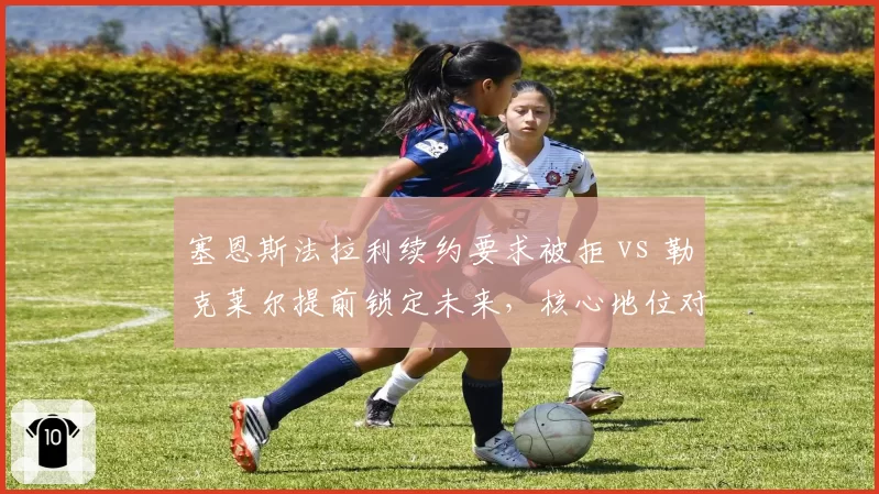 塞恩斯法拉利续约要求被拒 vs 勒克莱尔提前锁定未来,核心地位对比