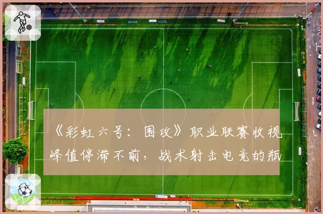 《彩虹六号:围攻》职业联赛收视峰值停滞不前,战术射击电竞的瓶颈何在?