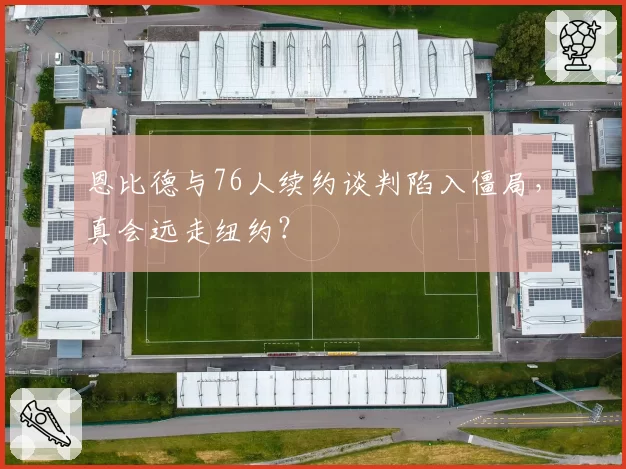 恩比德与76人续约谈判陷入僵局，真会远走纽约？