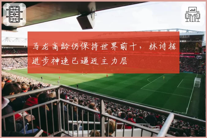 马龙高龄仍保持世界前十,林诗栋进步神速已逼近主力层