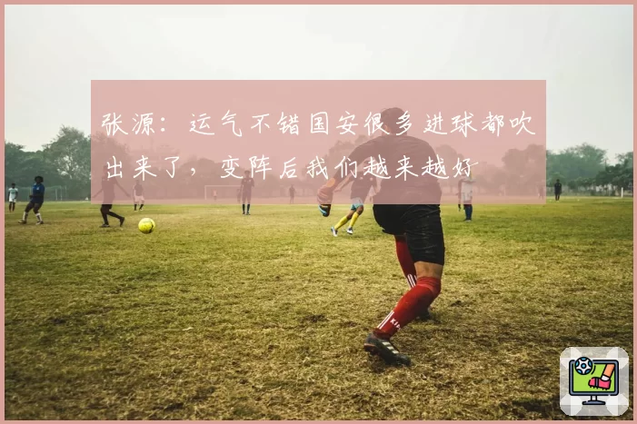 张源：运气不错国安很多进球都吹出来了，变阵后我们越来越好