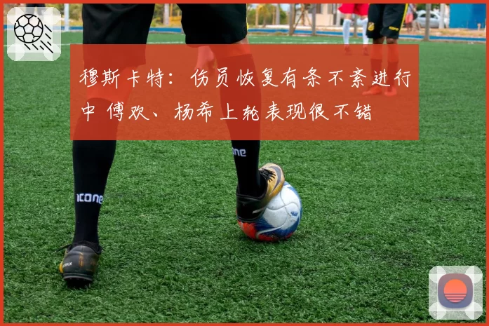 穆斯卡特：伤员恢复有条不紊进行中 傅欢、杨希上轮表现很不错