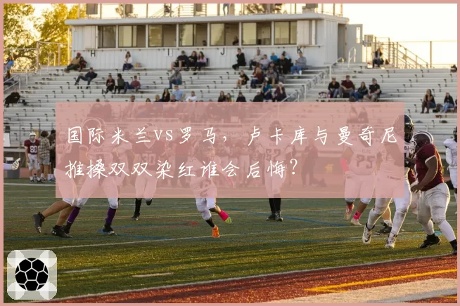 国际米兰vs罗马，卢卡库与曼奇尼推搡双双染红谁会后悔？