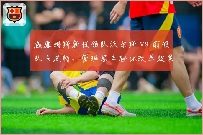 威廉姆斯新任领队沃尔斯 vs 前领队卡皮特,管理层年轻化改革效果对比