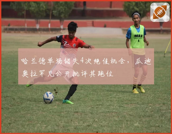 哈兰德单场错失4次绝佳机会,瓜迪奥拉罕见公开批评其跑位