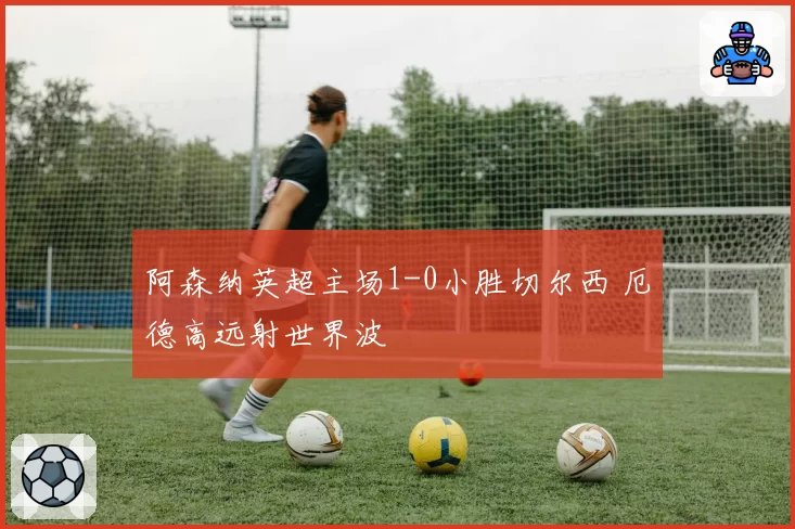 阿森纳英超主场1-0小胜切尔西 厄德高远射世界波