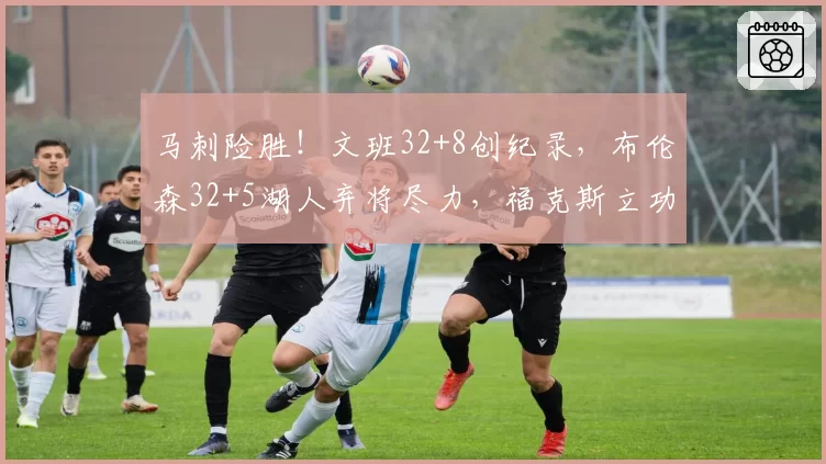 马刺险胜!文班32+8创纪录,布伦森32+5湖人弃将尽力,福克斯立功