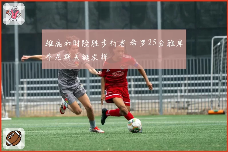 雄鹿加时险胜步行者 希罗25分雅库乔尼斯关键发挥