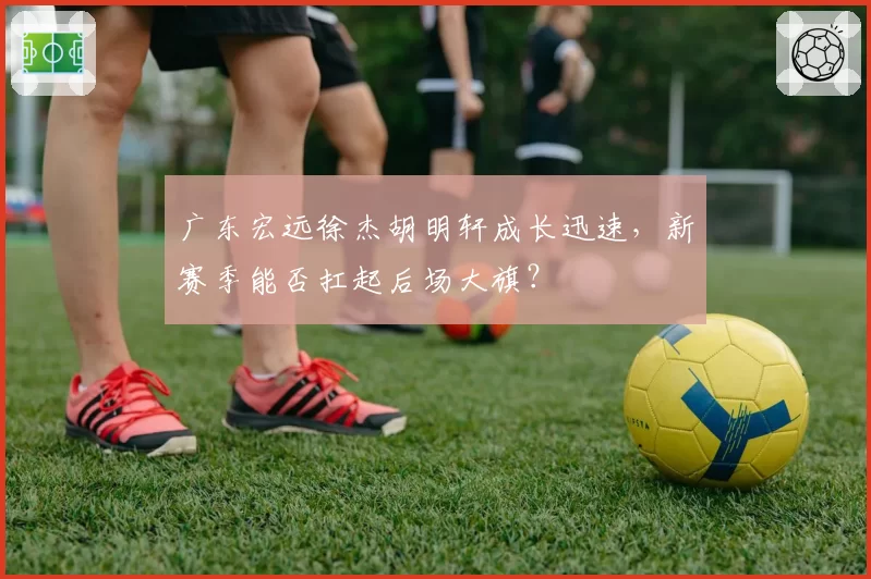 广东宏远徐杰胡明轩成长迅速,新赛季能否扛起后场大旗?