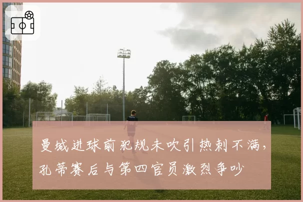 曼城进球前犯规未吹引热刺不满,孔蒂赛后与第四官员激烈争吵