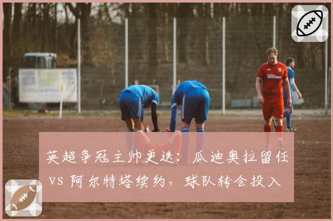 英超争冠主帅更迭:瓜迪奥拉留任 vs 阿尔特塔续约,球队转会投入策略对比