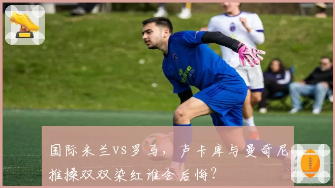 国际米兰vs罗马,卢卡库与曼奇尼推搡双双染红谁会后悔?