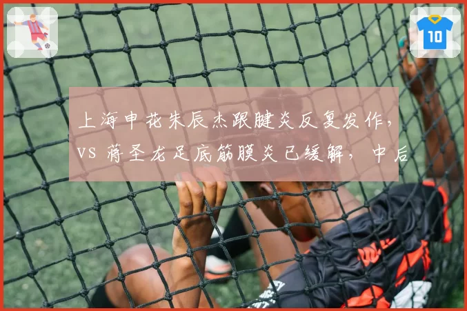 上海申花朱辰杰跟腱炎反复发作,vs 蒋圣龙足底筋膜炎已缓解,中后卫伤情恢复路径迥异