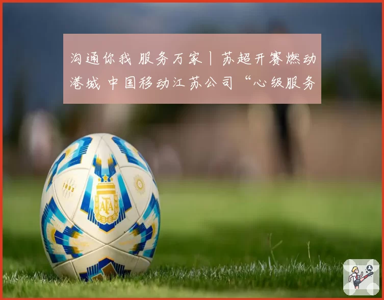 沟通你我 服务万家丨苏超开赛燃动港城 中国移动江苏公司“心级服务”打造观赛新体验