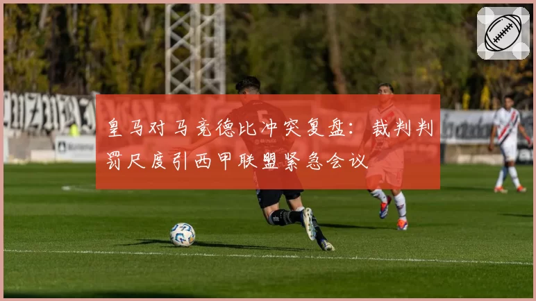 皇马对马竞德比冲突复盘：裁判判罚尺度引西甲联盟紧急会议