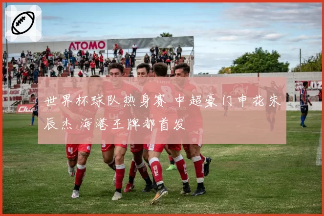 世界杯球队热身赛 中超豪门申花朱辰杰 海港王牌都首发