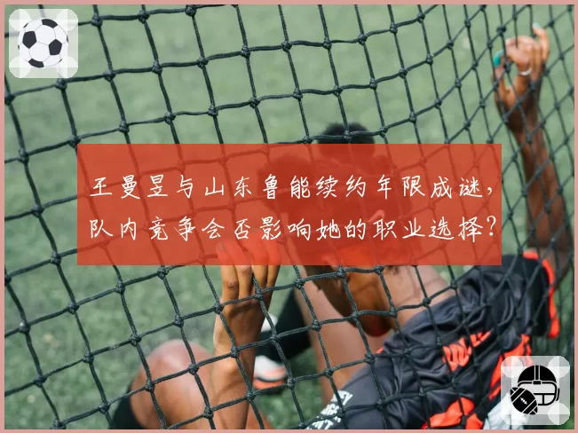 王曼昱与山东鲁能续约年限成谜,队内竞争会否影响她的职业选择?