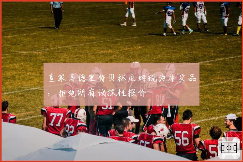 皇家马德里将贝林厄姆视为非卖品，拒绝所有试探性报价
