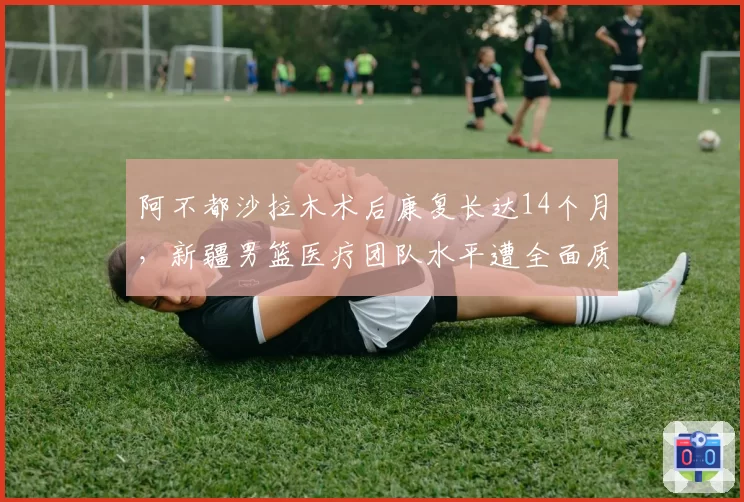 阿不都沙拉木术后康复长达14个月，新疆男篮医疗团队水平遭全面质疑