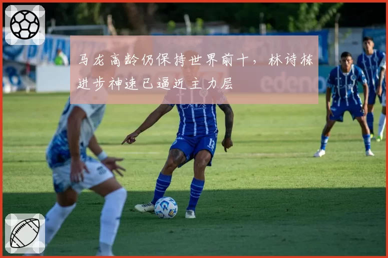 马龙高龄仍保持世界前十，林诗栋进步神速已逼近主力层
