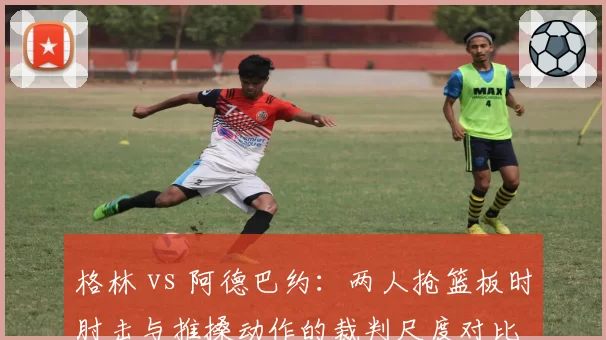 格林 vs 阿德巴约：两人抢篮板时肘击与推搡动作的裁判尺度对比