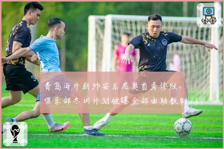 青岛海牛新帅安东尼奥首秀惨败,俱乐部冬训计划被曝全部由助教制定