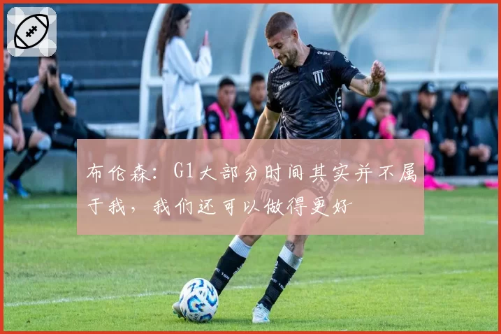 布伦森：G1大部分时间其实并不属于我，我们还可以做得更好
