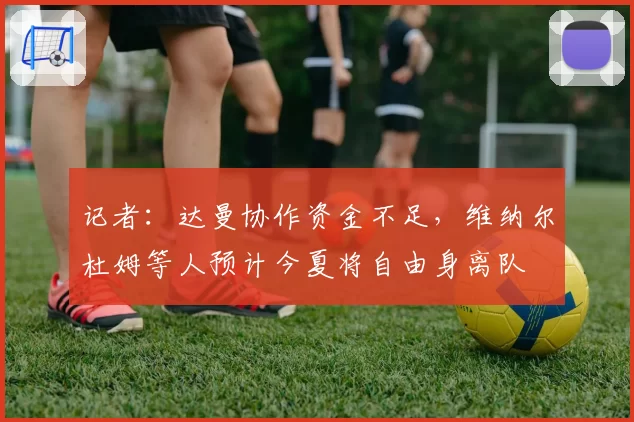 记者：达曼协作资金不足，维纳尔杜姆等人预计今夏将自由身离队