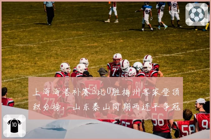 上海海港补赛3比0胜梅州客家登顶积分榜，山东泰山同期两连平争冠劣势扩大至5分